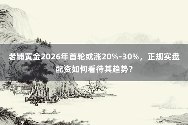 老铺黄金2026年首轮或涨20%-30%,正规实盘配资如何看待其趋势?