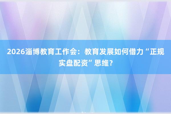 2026淄博教育工作会:教育发展如何借力“正规实盘配资”思维?