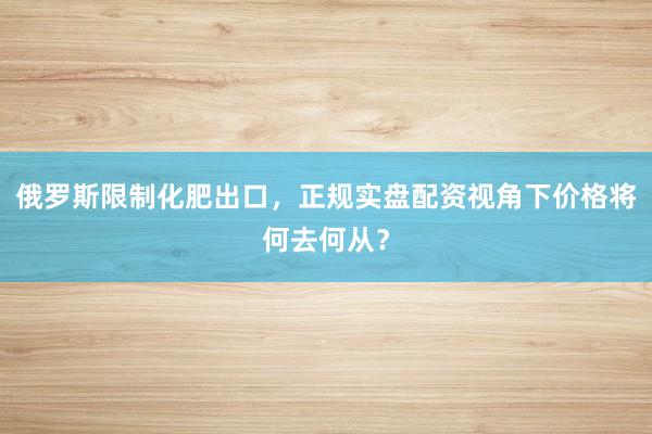 俄罗斯限制化肥出口，正规实盘配资视角下价格将何去何从？