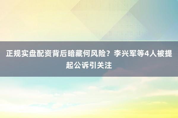 正规实盘配资背后暗藏何风险?李兴军等4人被提起公诉引关注