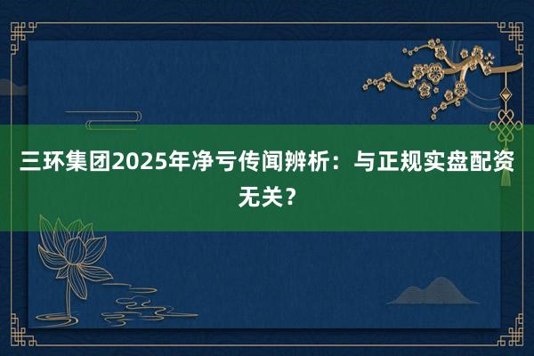 三环集团2025年净亏传闻辨析:与正规实盘配资无关?