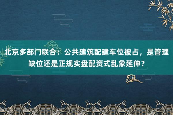 北京多部门联合：公共建筑配建车位被占，是管理缺位还是正规实盘配资式乱象延伸？