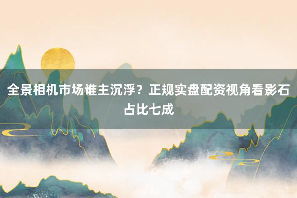 全景相机市场谁主沉浮?正规实盘配资视角看影石占比七成