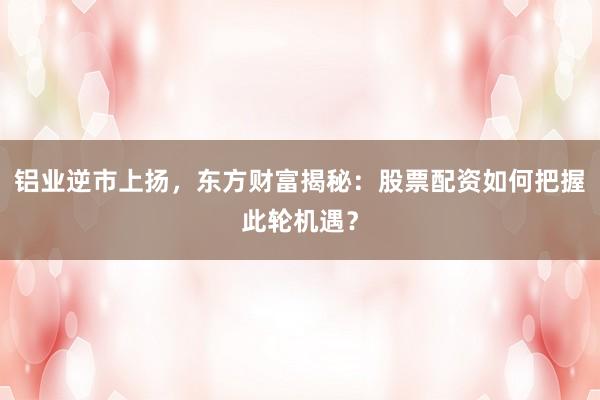 铝业逆市上扬，东方财富揭秘：股票配资如何把握此轮机遇？