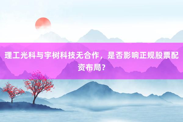 理工光科与宇树科技无合作，是否影响正规股票配资布局？