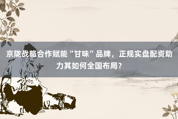 京陇战略合作赋能“甘味”品牌，正规实盘配资助力其如何全国布局？