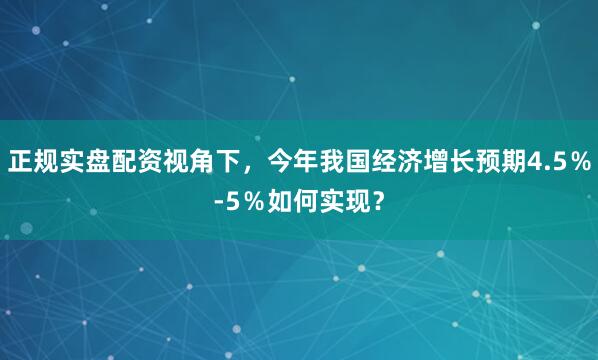 正规实盘配资视角下，今年我国经济增长预期4.5％-5％如何实现？