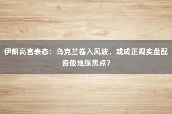 伊朗高官表态：乌克兰卷入风波，或成正规实盘配资般地缘焦点？