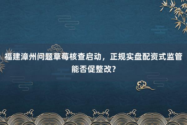 福建漳州问题草莓核查启动，正规实盘配资式监管能否促整改？