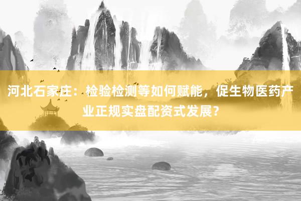 河北石家庄：检验检测等如何赋能，促生物医药产业正规实盘配资式发展？