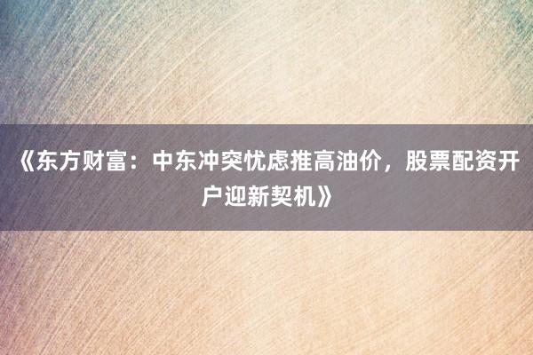 《东方财富：中东冲突忧虑推高油价，股票配资开户迎新契机》