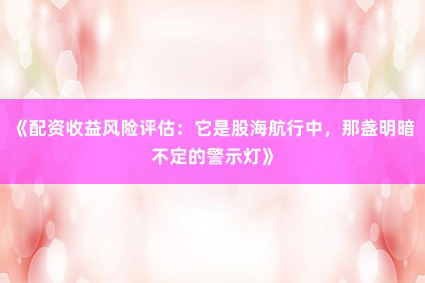 《配资收益风险评估：它是股海航行中，那盏明暗不定的警示灯》