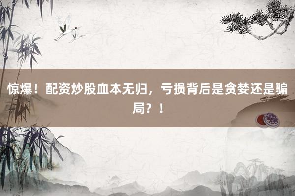 惊爆！配资炒股血本无归，亏损背后是贪婪还是骗局？！