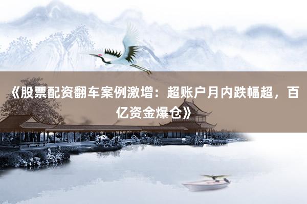 《股票配资翻车案例激增：超账户月内跌幅超，百亿资金爆仓》