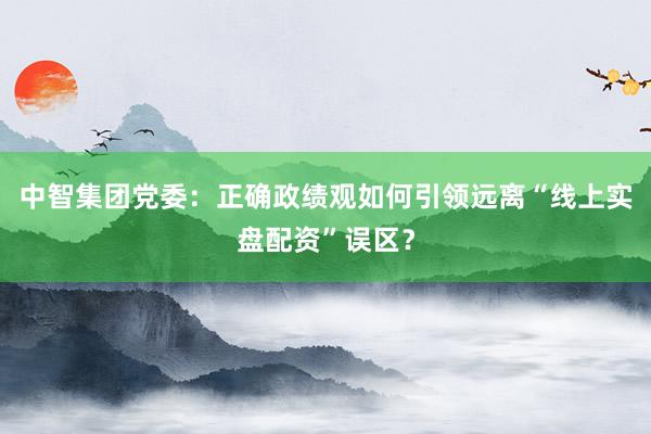 中智集团党委：正确政绩观如何引领远离“线上实盘配资”误区？
