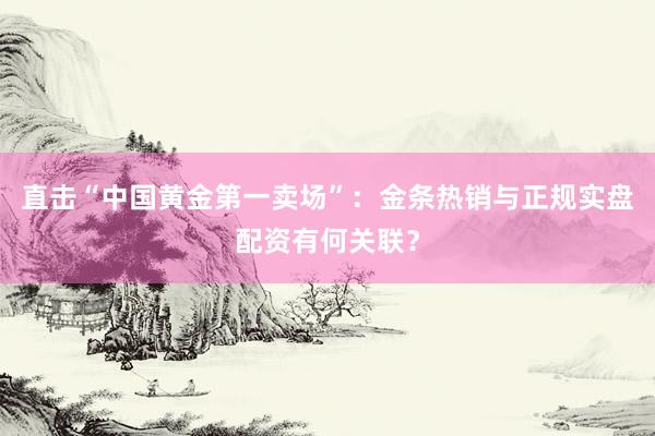直击“中国黄金第一卖场”：金条热销与正规实盘配资有何关联？