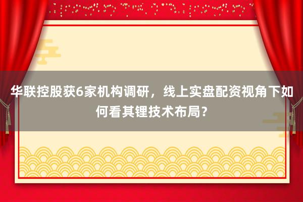 华联控股获6家机构调研，线上实盘配资视角下如何看其锂技术布局？