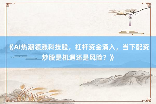 《AI热潮领涨科技股，杠杆资金涌入，当下配资炒股是机遇还是风险？》