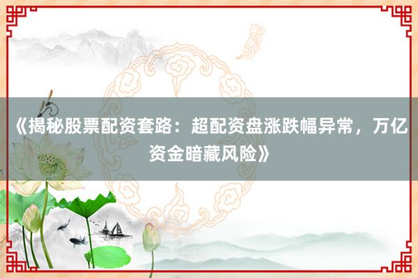 《揭秘股票配资套路：超配资盘涨跌幅异常，万亿资金暗藏风险》