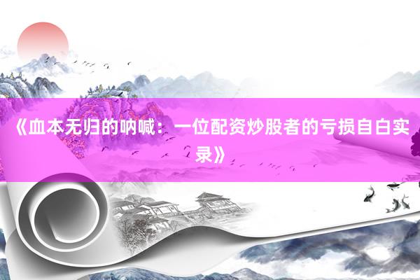 《血本无归的呐喊：一位配资炒股者的亏损自白实录》