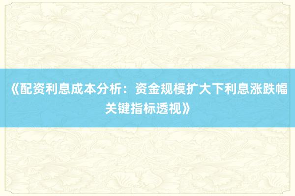 《配资利息成本分析：资金规模扩大下利息涨跌幅关键指标透视》
