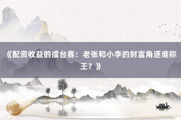 《配资收益的擂台赛：老张和小李的财富角逐谁称王？》