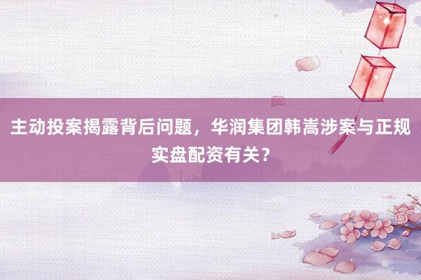主动投案揭露背后问题，华润集团韩嵩涉案与正规实盘配资有关？
