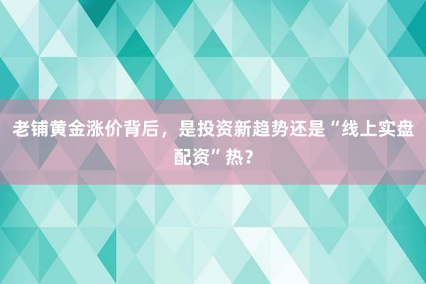 老铺黄金涨价背后，是投资新趋势还是“线上实盘配资”热？