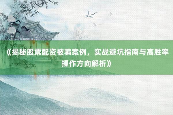 《揭秘股票配资被骗案例，实战避坑指南与高胜率操作方向解析》