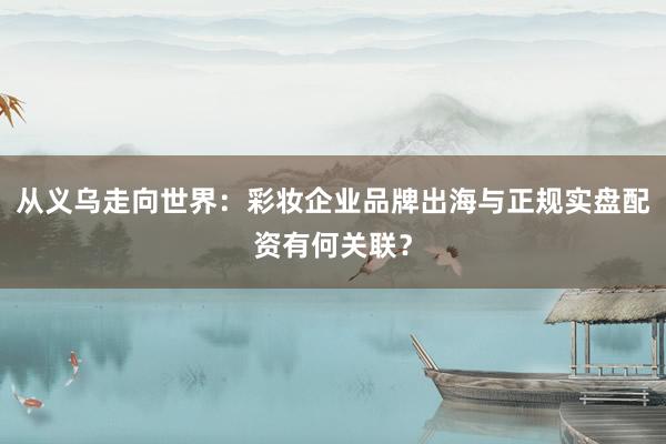 从义乌走向世界：彩妆企业品牌出海与正规实盘配资有何关联？