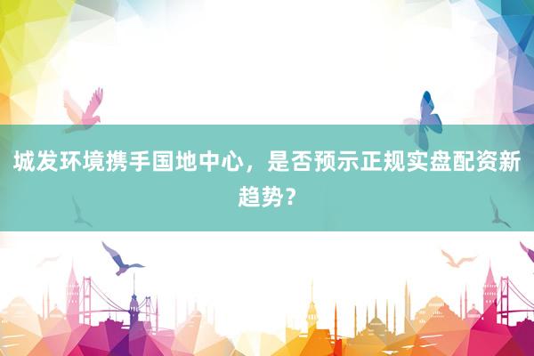 城发环境携手国地中心，是否预示正规实盘配资新趋势？