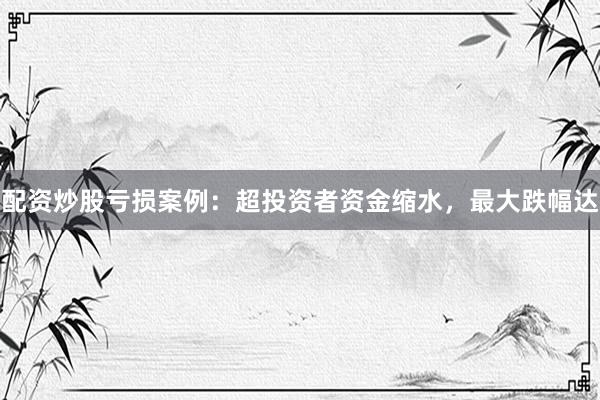 配资炒股亏损案例：超投资者资金缩水，最大跌幅达