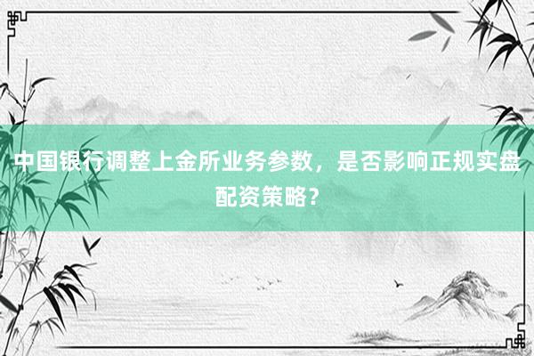 中国银行调整上金所业务参数，是否影响正规实盘配资策略？