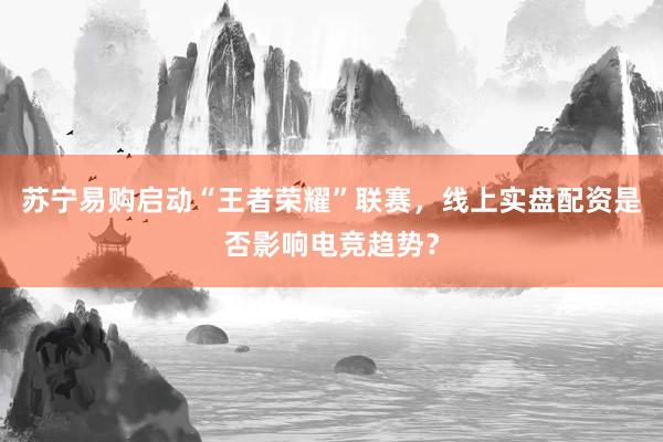 苏宁易购启动“王者荣耀”联赛，线上实盘配资是否影响电竞趋势？