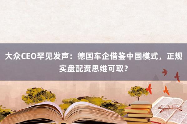 大众CEO罕见发声：德国车企借鉴中国模式，正规实盘配资思维可取？