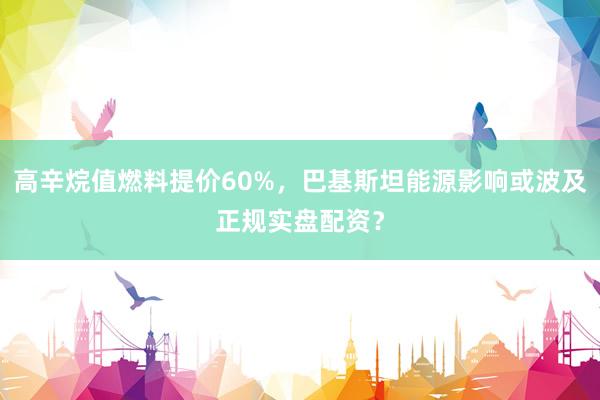高辛烷值燃料提价60%，巴基斯坦能源影响或波及正规实盘配资？