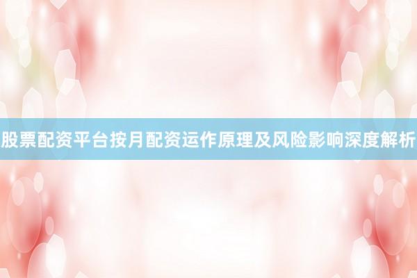 股票配资平台按月配资运作原理及风险影响深度解析